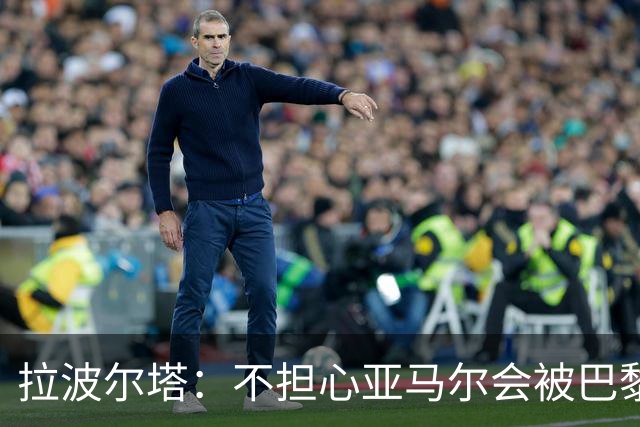 拉波尔塔：不担心亚马尔会被巴黎的高薪诱惑，对巴萨底蕴充满信心